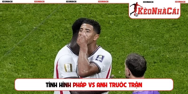 Tình hình Pháp vs Anh trước trận